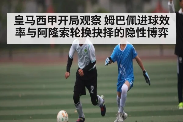 皇马西甲开局观察 姆巴佩进球效率与阿隆索轮换抉择的隐性博弈