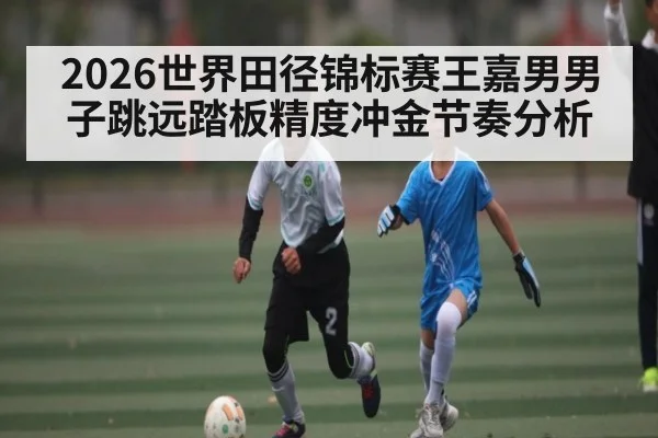 2026世界田径锦标赛王嘉男男子跳远踏板精度冲金节奏分析