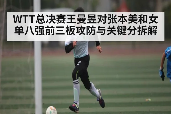 WTT总决赛王曼昱对张本美和女单八强前三板攻防与关键分拆解